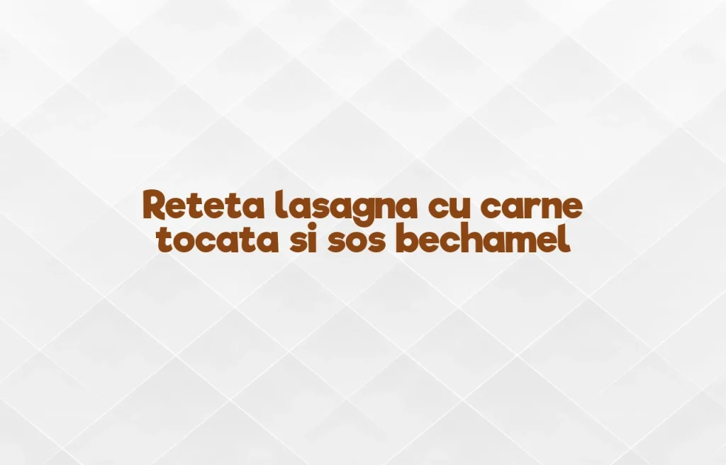 reteta lasagna cu carne tocata si sos bechamel