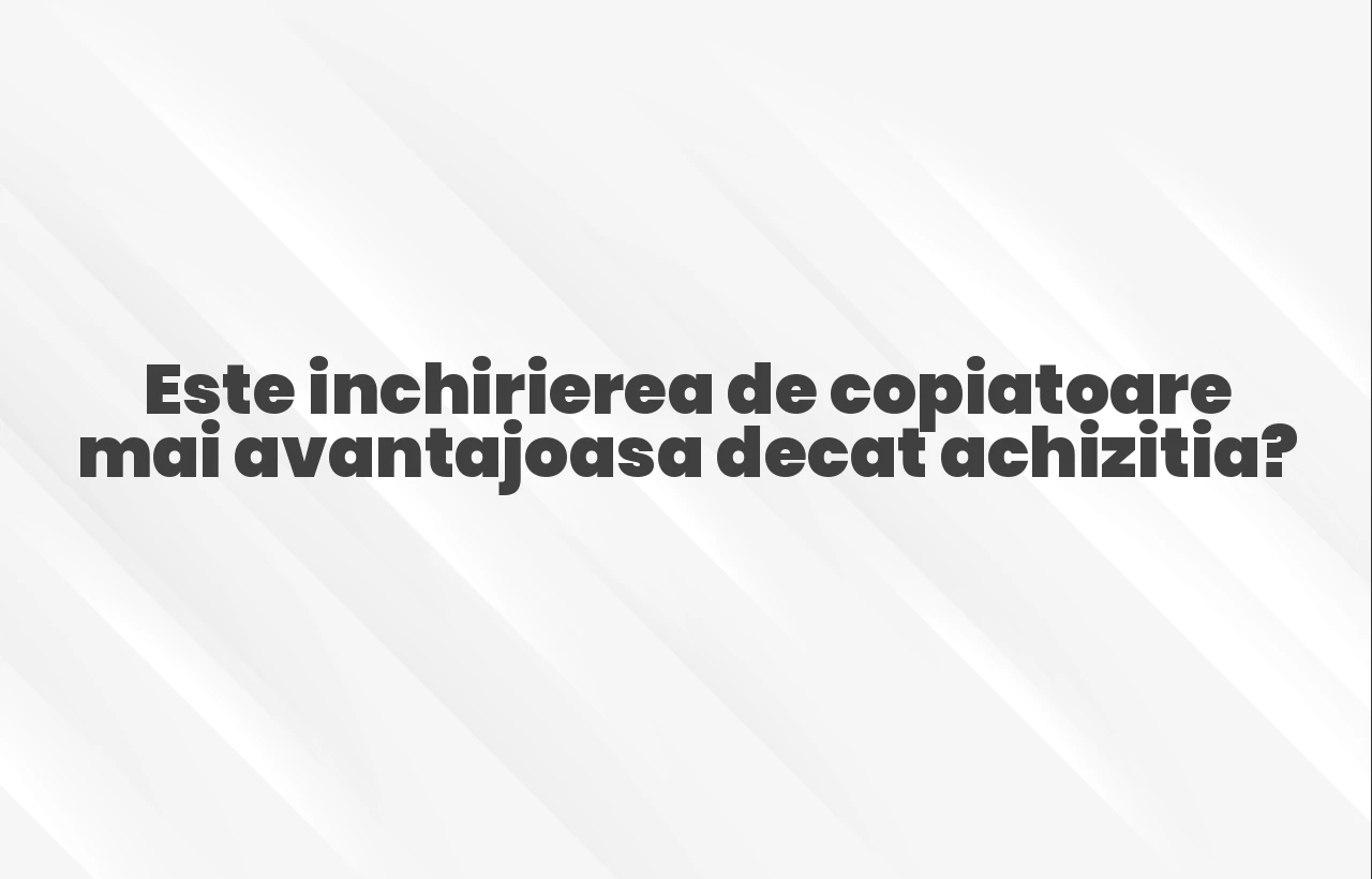 Este inchirierea de copiatoare mai avantajoasa decat achizitia?