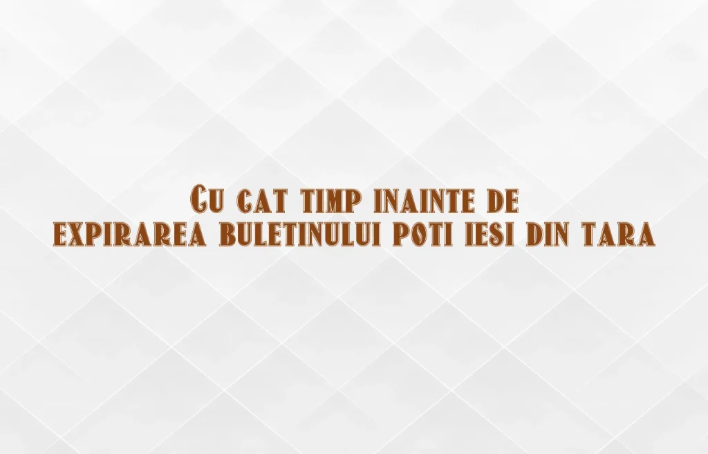 cu cat timp inainte de expirarea buletinului poti iesi din tara